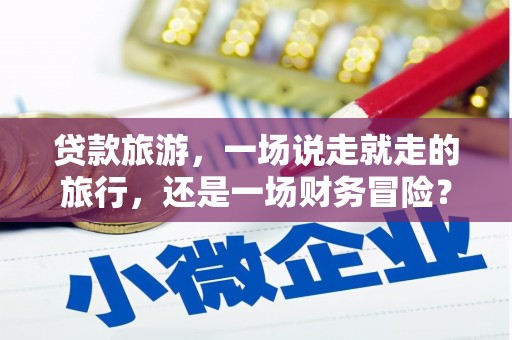 淇县贷款旅游，一场说走就走的旅行，还是一场财务冒险？