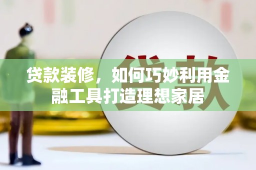 淇县贷款装修，如何巧妙利用金融工具打造理想家居