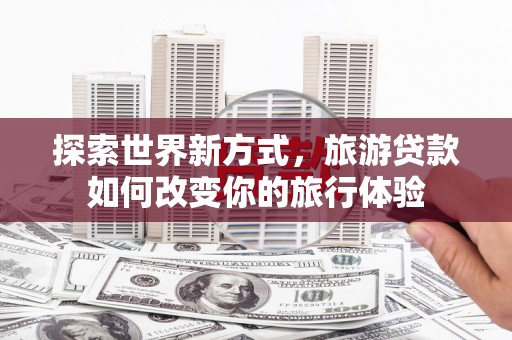 淇县探索世界新方式，旅游贷款如何改变你的旅行体验