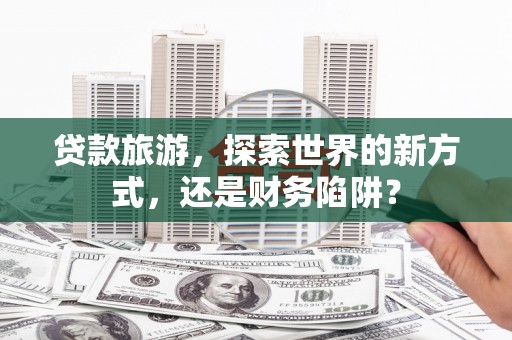 淇县贷款旅游，探索世界的新方式，还是财务陷阱？