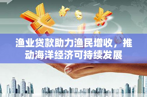 淇县渔业贷款助力渔民增收，推动海洋经济可持续发展